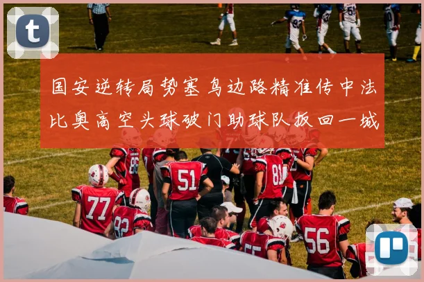 国安逆转局势塞鸟边路精准传中法比奥高空头球破门助球队扳回一城