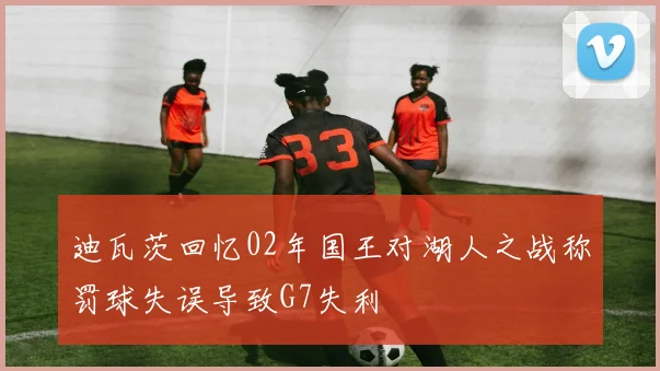 迪瓦茨回忆02年国王对湖人之战称罚球失误导致G7失利