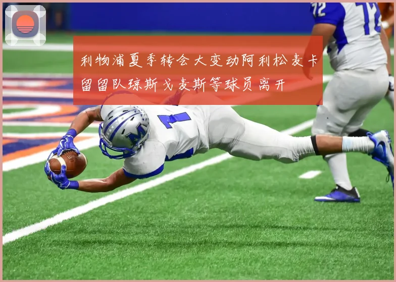 利物浦夏季转会大变动阿利松麦卡留留队琼斯戈麦斯等球员离开