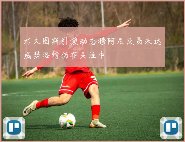 尤文图斯引援动态穆阿尼交易未达成瑟洛特仍在关注中