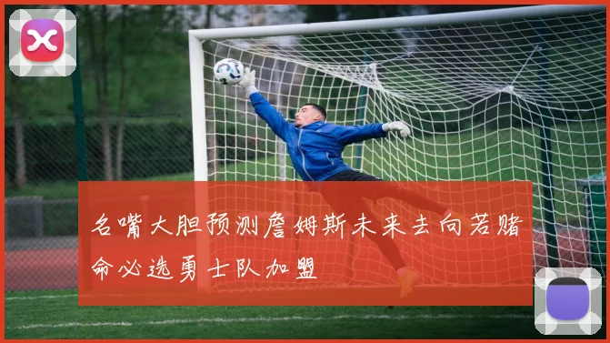 名嘴大胆预测詹姆斯未来去向若赌命必选勇士队加盟
