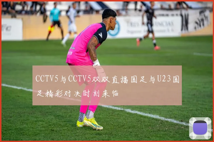 CCTV5与CCTV5双双直播国足与U23国足精彩对决时刻来临