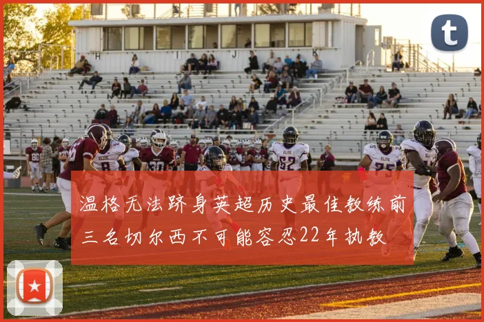 温格无法跻身英超历史最佳教练前三名切尔西不可能容忍22年执教