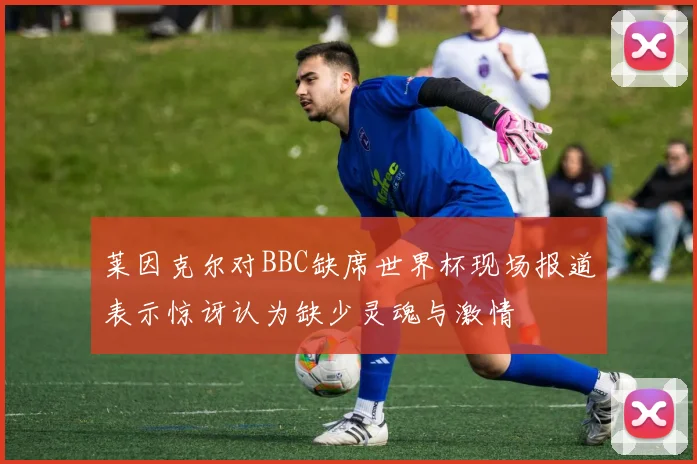莱因克尔对BBC缺席世界杯现场报道表示惊讶认为缺少灵魂与激情