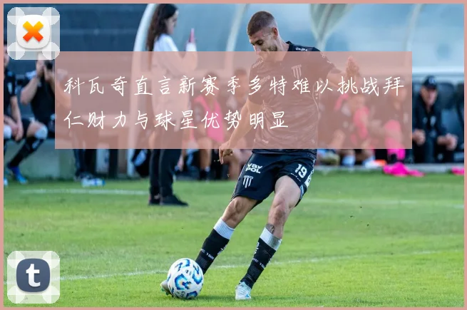 科瓦奇直言新赛季多特难以挑战拜仁财力与球星优势明显