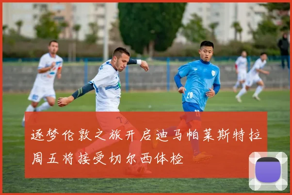 逐梦伦敦之旅开启迪马帕莱斯特拉周五将接受切尔西体检