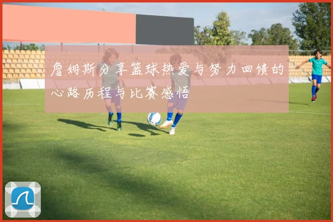 詹姆斯分享篮球热爱与努力回馈的心路历程与比赛感悟