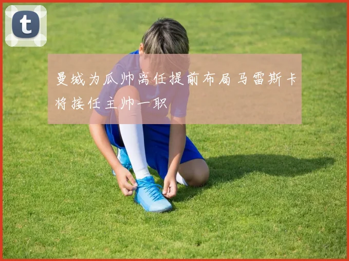 曼城为瓜帅离任提前布局马雷斯卡将接任主帅一职