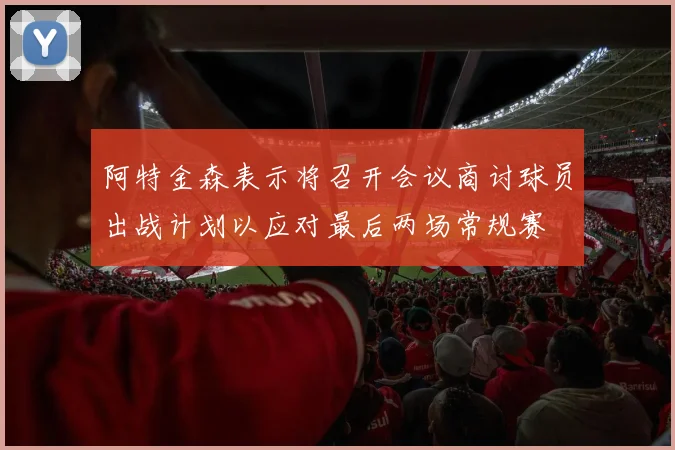 阿特金森表示将召开会议商讨球员出战计划以应对最后两场常规赛