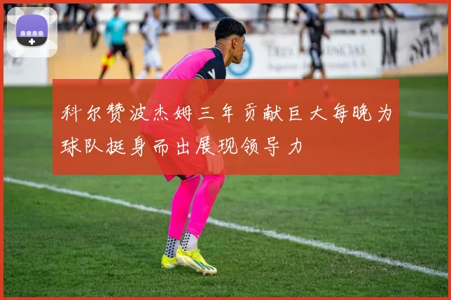 科尔赞波杰姆三年贡献巨大每晚为球队挺身而出展现领导力