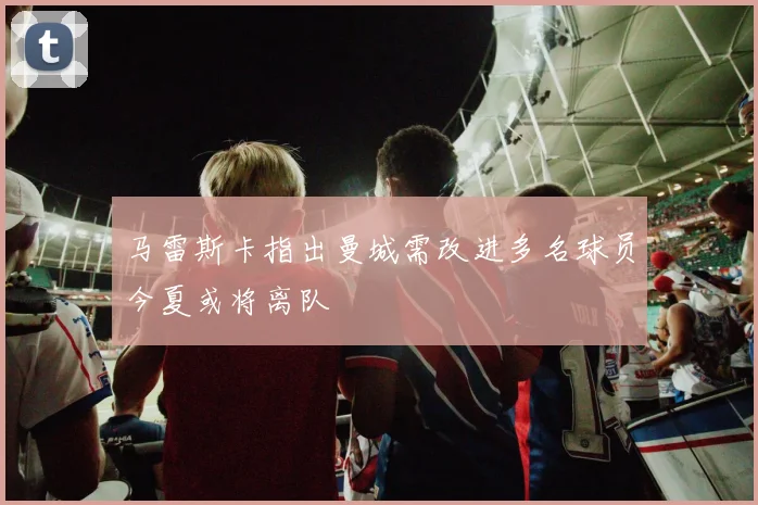 马雷斯卡指出曼城需改进多名球员今夏或将离队