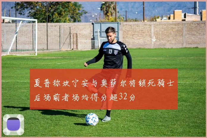 夏普称坎宁安与奥萨尔将锁死骑士后场前者场均得分超32分