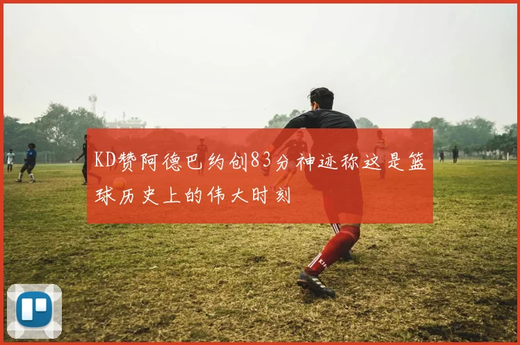KD赞阿德巴约创83分神迹称这是篮球历史上的伟大时刻