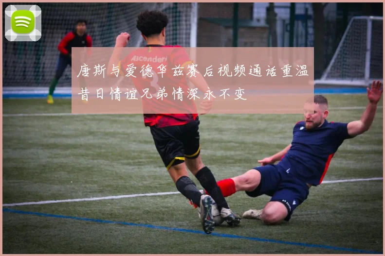 唐斯与爱德华兹赛后视频通话重温昔日情谊兄弟情深永不变