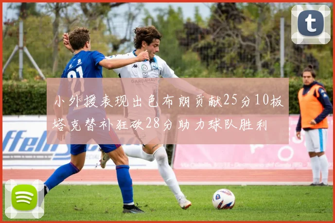小外援表现出色布朗贡献25分10板塔克替补狂砍28分助力球队胜利