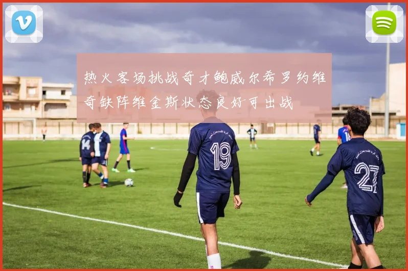 热火客场挑战奇才鲍威尔希罗约维奇缺阵维金斯状态良好可出战