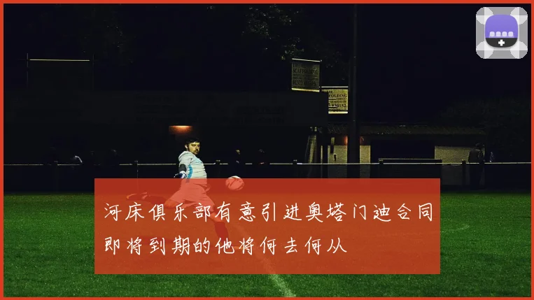 河床俱乐部有意引进奥塔门迪合同即将到期的他将何去何从