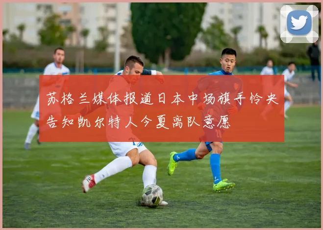 苏格兰媒体报道日本中场旗手怜央告知凯尔特人今夏离队意愿