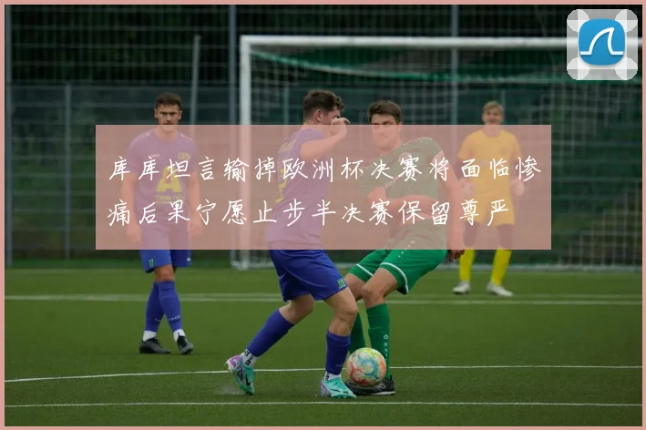 库库坦言输掉欧洲杯决赛将面临惨痛后果宁愿止步半决赛保留尊严