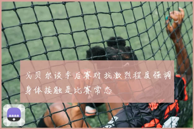 戈贝尔谈季后赛对抗激烈程度强调身体接触是比赛常态