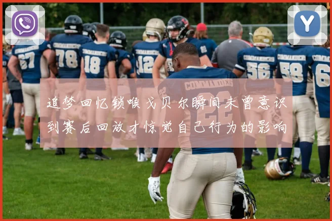 追梦回忆锁喉戈贝尔瞬间未曾意识到赛后回放才惊觉自己行为的影响