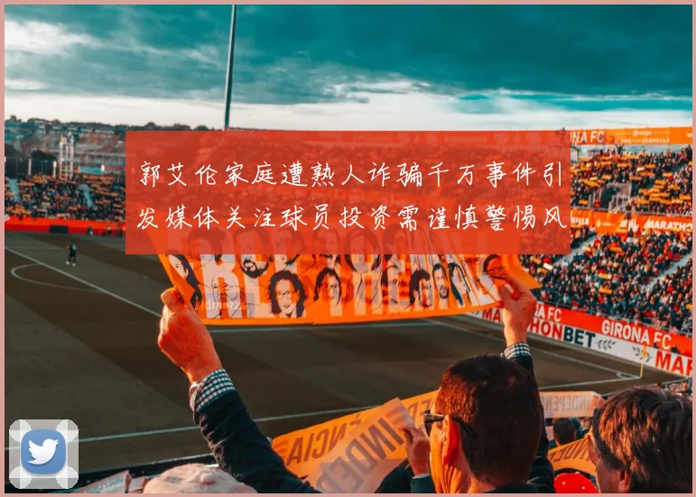 郭艾伦家庭遭熟人诈骗千万事件引发媒体关注球员投资需谨慎警惕风险